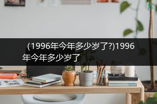（1996年今年多少岁了?)1996年今年多少岁了